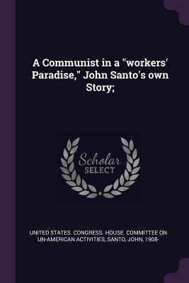 A Communist in a "workers' Paradise," John Santo's own Story; by United States Congress House Committe