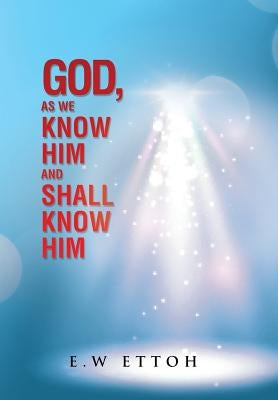 God, as We Know Him and Shall Know Him by Ettoh, E. W.