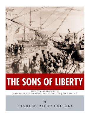 The Sons of Liberty: The Lives and Legacies of John Adams, Samuel Adams, Paul Revere and John Hancock by Charles River Editors
