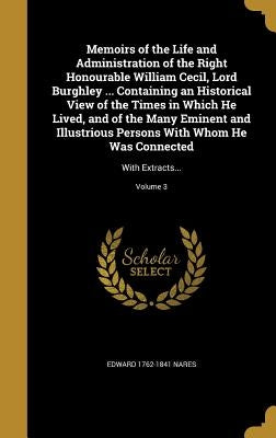 Memoirs of the Life and Administration of the Right Honourable William Cecil, Lord Burghley ... Containing an Historical View of the Times in Which He by Nares, Edward 1762-1841