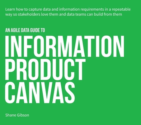 An Agile Data Guide to Information Product Canvas: Capturing data and information requirements in a repeatable way so stakeholders love them and data by Gibson, Shane