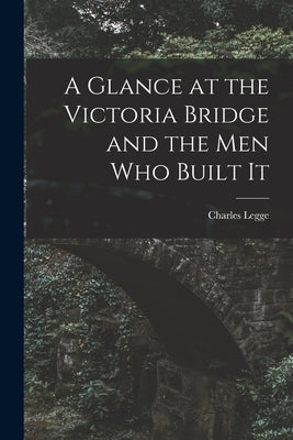 A Glance at the Victoria Bridge and the Men Who Built It [microform] by Legge, Charles 1829-1881