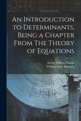 An Introduction to Determinants, Being a Chapter From The Theory of Equations by Burnside, William Snow