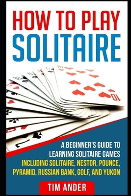 How To Play Solitaire: A Beginner's Guide to Learning Solitaire Games including Solitaire, Nestor, Pounce, Pyramid, Russian Bank, Golf, and Y by Ander, Tim