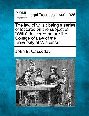 The Law of Wills: Being a Series of Lectures on the Subject of "Wills" Delivered Before the College of Law of the University of Wisconsi by Cassoday, John B.