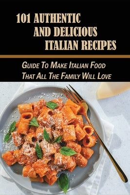 101 Authentic And Delicious Italian Recipes: Guide To Make Italian Food That All The Family Will Love: The Perfect Cookbook Of Italian Food by Ritchhart, Terrance