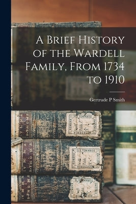 A Brief History of the Wardell Family, From 1734 to 1910 by Smith, Gertrude P.