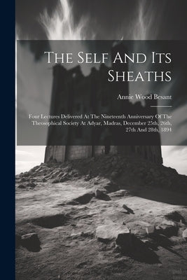 The Self And Its Sheaths: Four Lectures Delivered At The Nineteenth Anniversary Of The Theosophical Society At Adyar, Madras, December 25th, 26t by Besant, Annie Wood