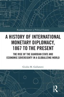 A History of International Monetary Diplomacy, 1867 to the Present: The Rise of the Guardian State and Economic Sovereignty in a Globalizing World by Gallarotti, Giulio M.