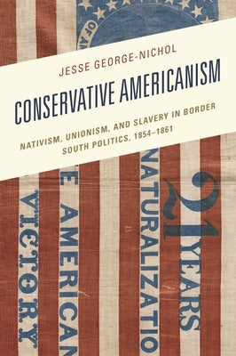 Conservative Americanism: Nativism, Unionism, and Slavery in Border South Politics, 1854-1861 by George-Nichol, Jesse