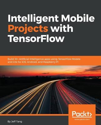 Intelligent Mobile Projects with TensorFlow: Build 10+ Artificial Intelligence apps using TensorFlow Mobile and Lite for iOS, Android, and Raspberry P by Tang, Jeff