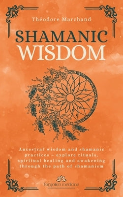 Shamanic Wisdom: Ancestral wisdom and shamanic practices - explore rituals, spiritual healing and awakening through the path of shamanism by Marchand, Théodore