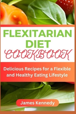 Flexitarian Diet Cookbook: Delicious Recipes for a Flexible and Healthy Eating Lifestyle by Kennedy, James