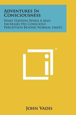 Adventures In Consciousness: What Happens When A Man Increases His Conscious Perception Beyond Normal Limits by Vadis, John