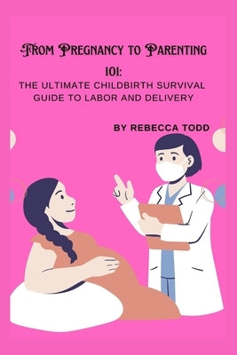From Pregnancy to Parenting 101: The ultimate childbirth survival guide to labor and delivery by Todd, Rebecca