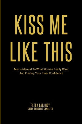 Kiss Me Like This: Men's Manual To What Women REALLY Want and Finding Your Inner Confidence by Eatjuicy, Petra