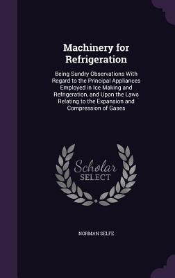 Machinery for Refrigeration: Being Sundry Observations With Regard to the Principal Appliances Employed in Ice Making and Refrigeration, and Upon t by Selfe, Norman