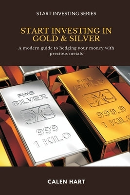 Start Investing in Gold & Silver: A modern guide to hedging your money with precious metals by Hart, Calen
