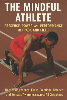 The Mindful Athlete: Presence, Power, and Performance in Track and Field: Harnessing Mental Focus, Emotional Balance, and Somatic Awareness Across All by Tolson, Simon