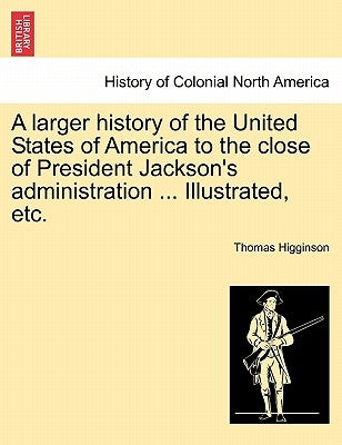 A Larger History of the United States of America to the Close of President Jackson's Administration ... Illustrated, Etc. by Higginson, Thomas