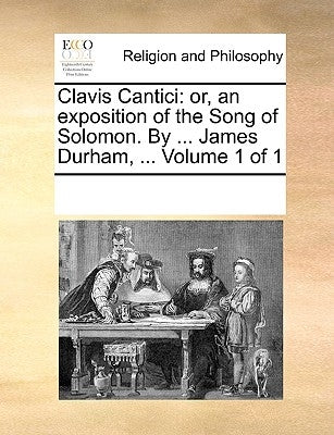 Clavis Cantici: Or, an Exposition of the Song of Solomon. by ... James Durham, ... Volume 1 of 1 by Multiple Contributors