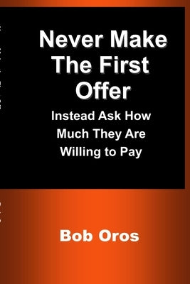 Never Make the First Offer: Instead Ask How Much They Are Willing to Pay by Oros, Bob