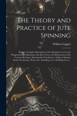 The Theory and Practice of Jute Spinning: Being a Complete Description of the Machines Used in the Preparation and Spinning of the Jute Yarns; With Il by Leggatt, William