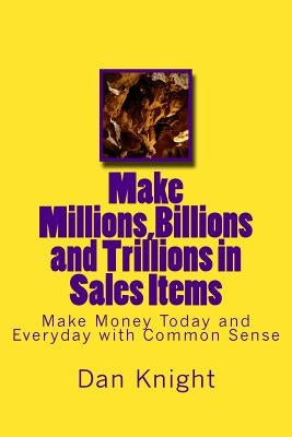 Make Millions, Billions and Trillions in Sales Items: Make Money Today and Everyday with Common Sense by Knight Sr, Dan Edward