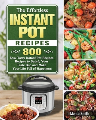 The Effortless Instant Pot Recipes: 800 Easy Tasty Instant Pot Recipes Recipes to Satisfy Your Taste Bud and Make Your Life Full of Happiness by Smith, Monte