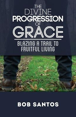The Divine Progression of Grace: Blazing a Trail to Fruitful Living by Santos, Bob