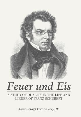 Feuer Und Eis: A Study of Duality in the Life and Lieder of Franz Schubert by Ivey, James Vernon, IV