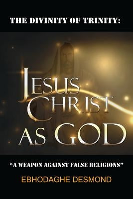 The Divinity of Trinity: Jesus Christ as God: A Weapon Against False Religions by Ebhodaghe, Desmond