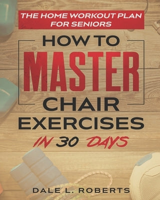 The Home Workout Plan for Seniors: How to Master Chair Exercises in 30 Days by Roberts, Dale L.
