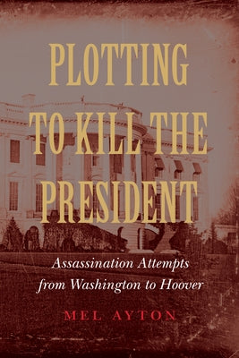 Plotting to Kill the President: Assassination Attempts from Washington to Hoover by Ayton, Mel