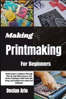 Making Printmaking For Beginners: Build Creative Confidence Through Step-By-Step Relief, Linocut, And Screen Techniques, With Tools, Safe Setup, And G by Arlo, Declan