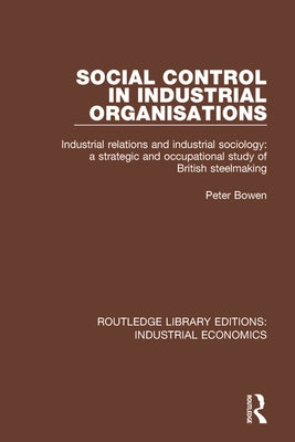 Social Control in Industrial Organisations: Industrial Relations and Industrial Sociology: A Strategic and Occupational Study of British Steelmaking by Bowen, Peter