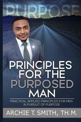 Principles For the Purposed Man: Practical Applied-Principles for Men in Pursuit of Purpose by Smith, Archie T.