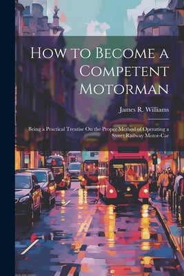 How to Become a Competent Motorman: Being a Practical Treatise On the Proper Method of Operating a Street Railway Motor-Car by Williams, James R.
