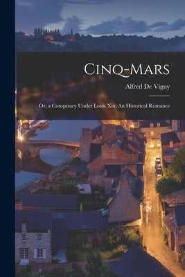 Cinq-Mars: Or, a Conspiracy Under Louis Xiii: An Historical Romance by De Vigny, Alfred