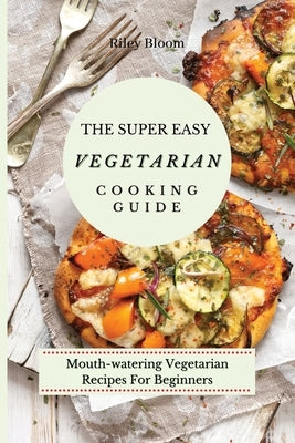 The Super Easy Vegetarian Cooking Guide: Mouth-watering Vegetarian Recipes For Beginners by Bloom, Riley
