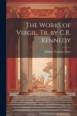 The Works of Virgil, Tr. by C.R. Kennedy by Maro, Publius Vergilius