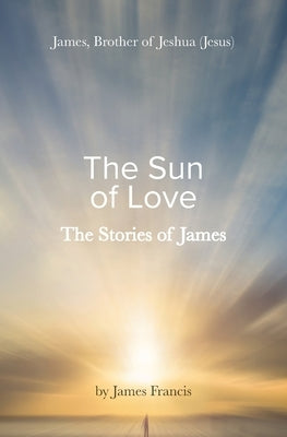 The Stories of James: James - brother of Jeshua, (Jesus) the Sun of Love by Francis, James