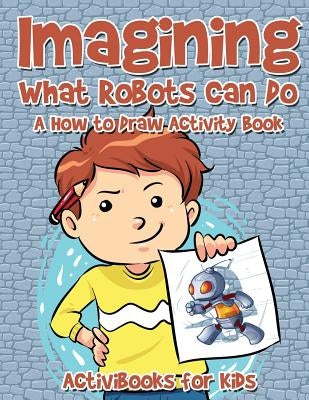 Imagining What Robots Can Do: A How to Draw Activity Book by For Kids, Activibooks
