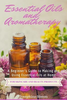 Essential Oils and Aromatherapy: A Beginner's Guide to Making and Using Essential Oils at Home for Skincare and Beauty Products by Simon, Josephine