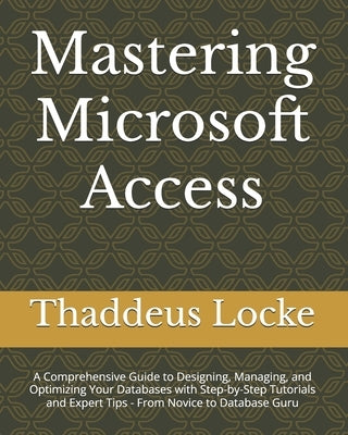 Mastering Microsoft Access: A Comprehensive Guide to Designing, Managing, and Optimizing Your Databases with Step-by-Step Tutorials and Expert Tip by Locke, Thaddeus