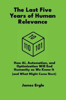 The Last Five Years of Human Relevance: How AI, Automation, and Optimization Will End Humanity as We Know It (and What Might Come Next) by Ergle, James