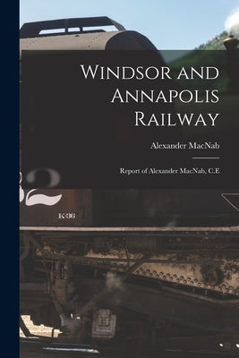 Windsor and Annapolis Railway [microform]: Report of Alexander MacNab, C.E by Macnab, Alexander