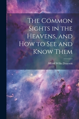 The Common Sights in the Heavens, and How to See and Know Them by Drayson, Alfred Wilks