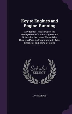 Key to Engines and Engine-Running: A Practical Treatise Upon the Management of Steam Engines and Boilers for the Use of Those Who Desire to Pass an Ex by Rose, Joshua