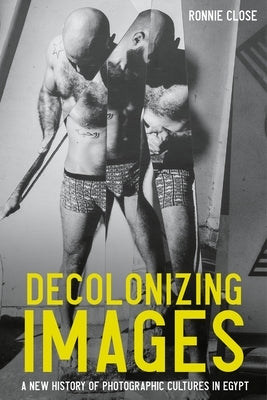 Decolonizing Images: A New History of Photographic Cultures in Egypt by Close, Ronnie